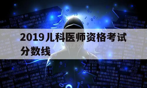 2019儿科医师资格考试分数线（儿科执业医师分数线）