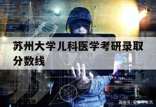 苏州大学儿科医学考研录取分数线（苏州大学临床医学考研录取分数线）