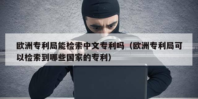 欧洲专利局能检索中文专利吗（欧洲专利局可以检索到哪些国家的专利）