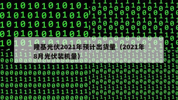 隆基光伏2021年预计出货量（2021年8月光伏装机量）