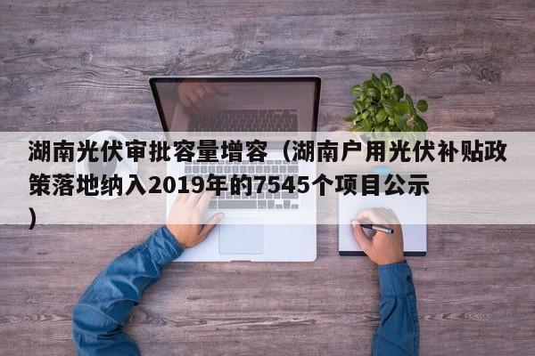 湖南光伏审批容量增容（湖南户用光伏补贴政策落地纳入2019年的7545个项目公示）