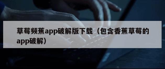 草莓频蕉app破解版下载（包含香蕉草莓的app破解）