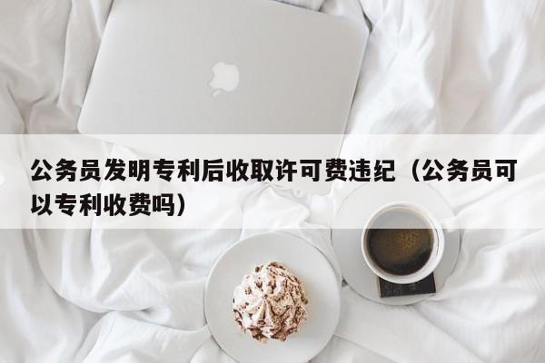 公务员发明专利后收取许可费违纪（公务员可以专利收费吗）