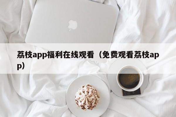 荔枝app福利在线观看（免费观看荔枝app）