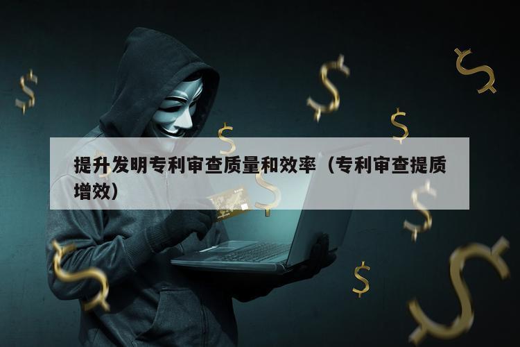 提升发明专利审查质量和效率（专利审查提质增效）