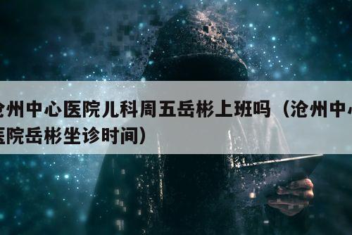 沧州中心医院儿科周五岳彬上班吗（沧州中心医院岳彬坐诊时间）