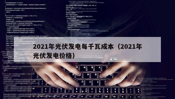 2021年光伏发电每千瓦成本（2021年光伏发电价格）