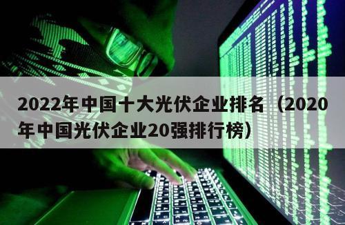 2022年中国十大光伏企业排名（2020年中国光伏企业20强排行榜）