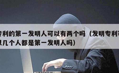 专利的第一发明人可以有两个吗（发明专利可以几个人都是第一发明人吗）