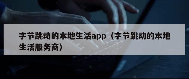 字节跳动的本地生活app（字节跳动的本地生活服务商）