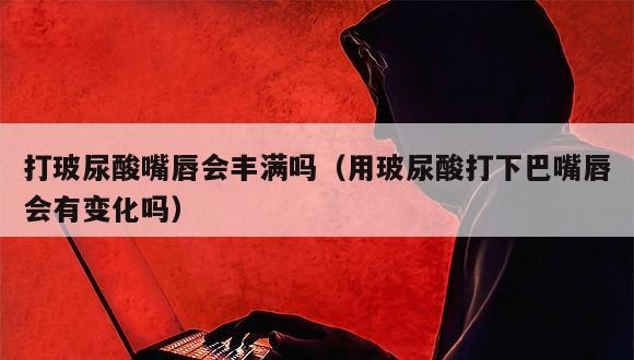 打玻尿酸嘴唇会丰满吗（用玻尿酸打下巴嘴唇会有变化吗）