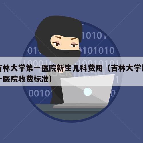 吉林大学第一医院新生儿科费用（吉林大学第一医院收费标准）