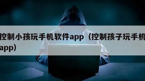 控制小孩玩手机软件app（控制孩子玩手机app）