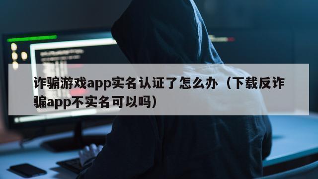 诈骗游戏app实名认证了怎么办（下载反诈骗app不实名可以吗）