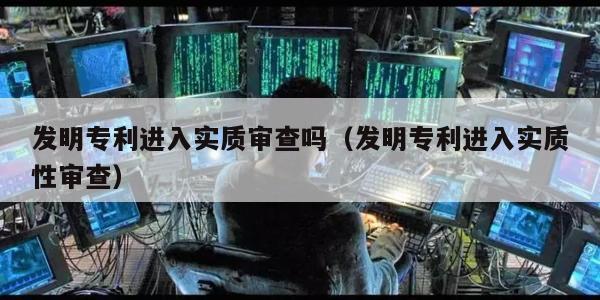 发明专利进入实质审查吗（发明专利进入实质性审查）