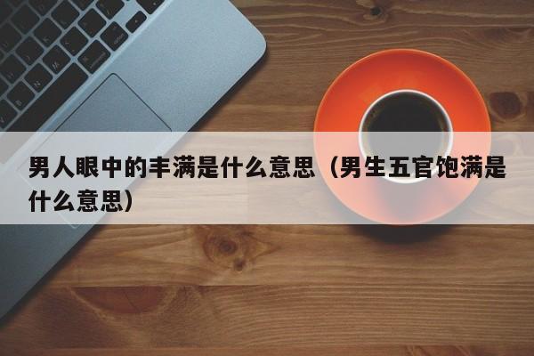 男人眼中的丰满是什么意思（男生五官饱满是什么意思）