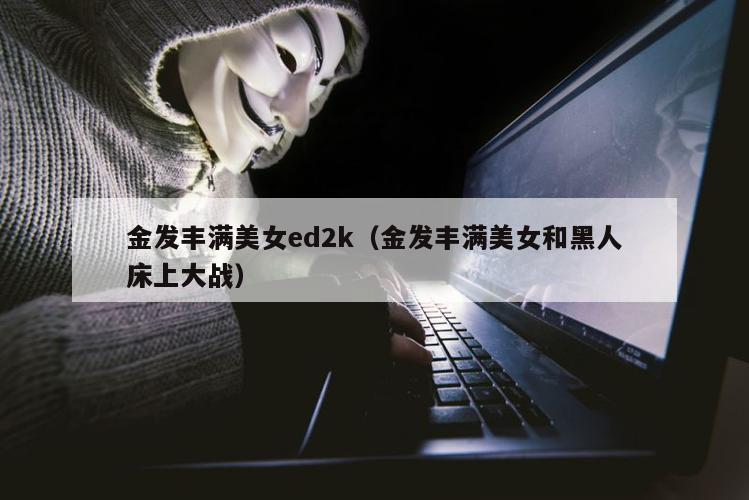 金发丰满美女ed2k（金发丰满美女和黑人床上大战）