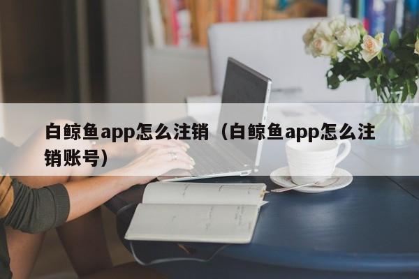 白鲸鱼app怎么注销（白鲸鱼app怎么注销账号）