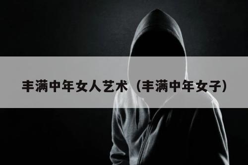 丰满中年女人艺术（丰满中年女子）