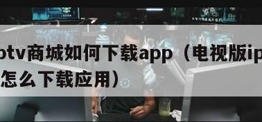 iptv商城如何下载app（电视版iptv怎么下载应用）