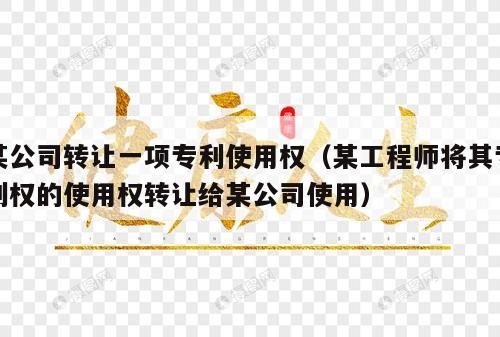 某公司转让一项专利使用权（某工程师将其专利权的使用权转让给某公司使用）