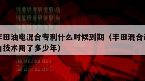 丰田油电混合专利什么时候到期（丰田混合动力技术用了多少年）