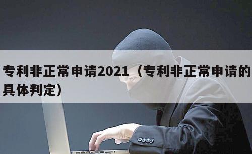 专利非正常申请2021（专利非正常申请的具体判定）