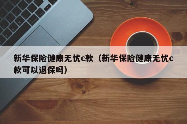 新华保险健康无忧c款（新华保险健康无忧c款可以退保吗）