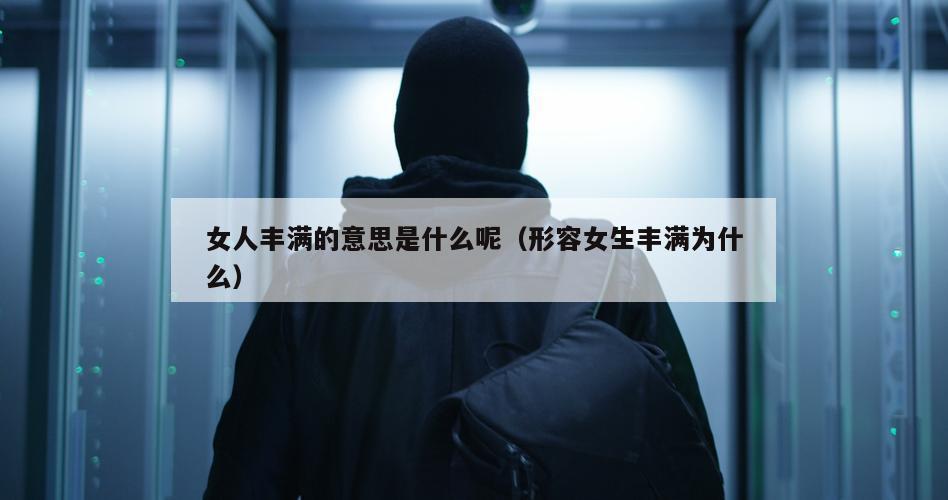 女人丰满的意思是什么呢（形容女生丰满为什么）