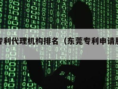 东莞专利代理机构排名（东莞专利申请服务机构）