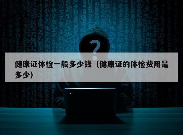 健康证体检一般多少钱（健康证的体检费用是多少）