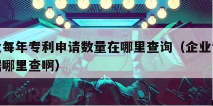 企业每年专利申请数量在哪里查询（企业专利数据哪里查啊）