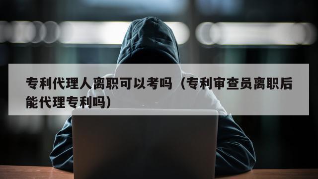 专利代理人离职可以考吗（专利审查员离职后能代理专利吗）