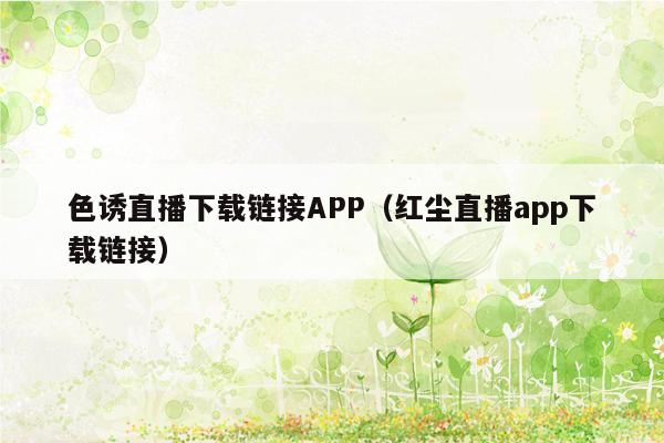 色诱直播下载链接APP（红尘直播app下载链接）