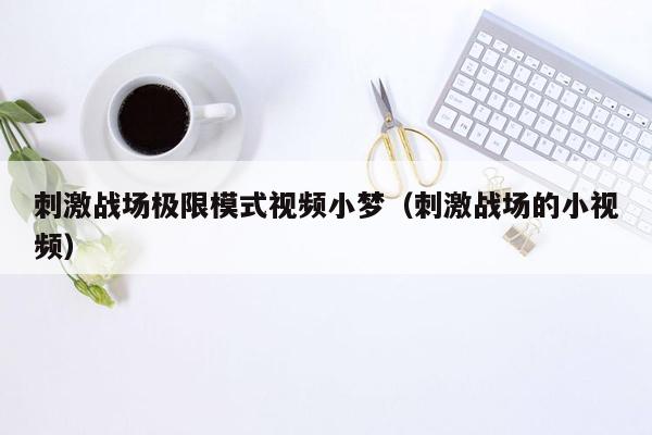 刺激战场极限模式视频小梦（刺激战场的小视频）