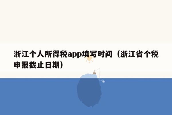 浙江个人所得税app填写时间（浙江省个税申报截止日期）