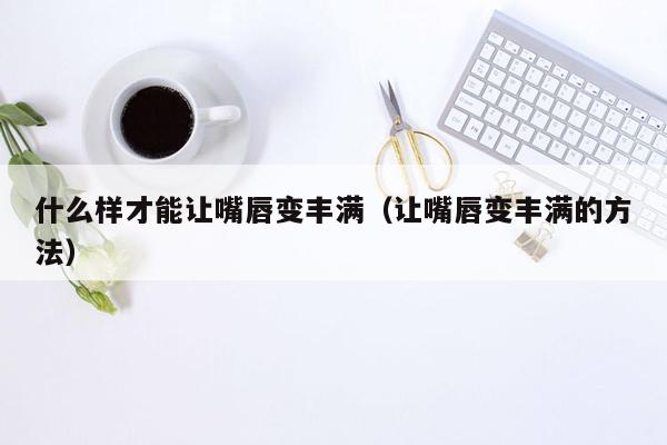 什么样才能让嘴唇变丰满（让嘴唇变丰满的方法）