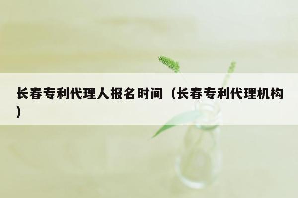 长春专利代理人报名时间（长春专利代理机构）