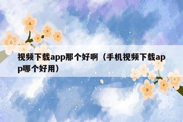 视频下载app那个好啊（手机视频下载app哪个好用）