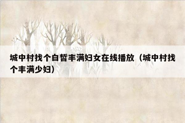 城中村找个白皙丰满妇女在线播放（城中村找个丰满少妇）