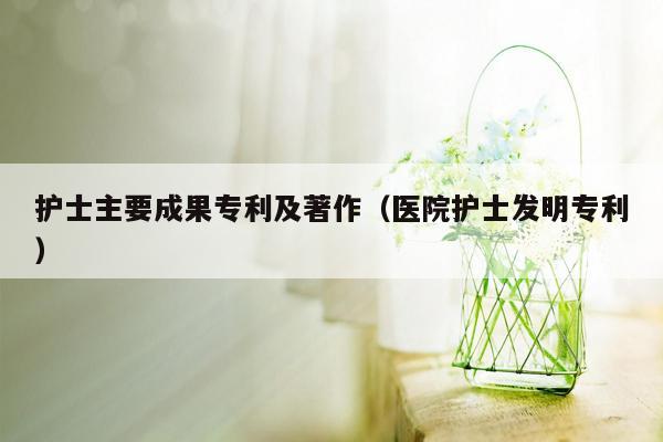 护士主要成果专利及著作（医院护士发明专利）