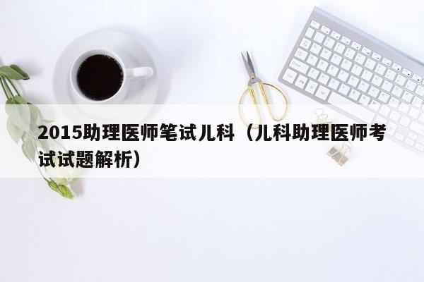 2015助理医师笔试儿科（儿科助理医师考试试题解析）