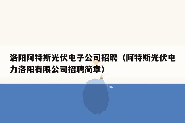 洛阳阿特斯光伏电子公司招聘（阿特斯光伏电力洛阳有限公司招聘简章）