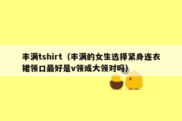 丰满tshirt（丰满的女生选择紧身连衣裙领口最好是v领或大领对吗）