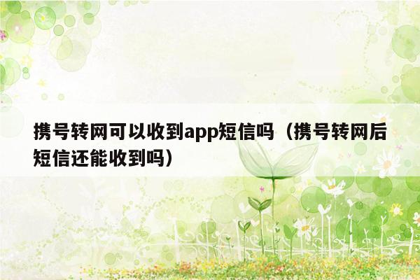 携号转网可以收到app短信吗（携号转网后短信还能收到吗）