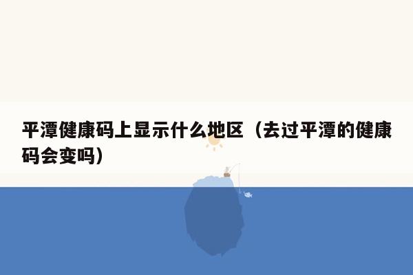 平潭健康码上显示什么地区（去过平潭的健康码会变吗）