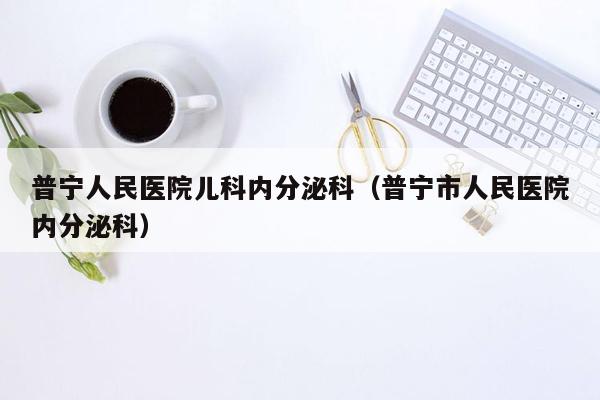 普宁人民医院儿科内分泌科（普宁市人民医院内分泌科）