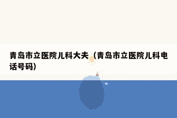 青岛市立医院儿科大夫（青岛市立医院儿科电话号码）