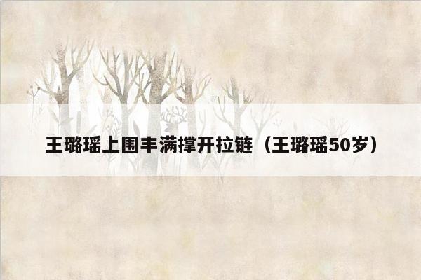 王璐瑶上围丰满撑开拉链（王璐瑶50岁）