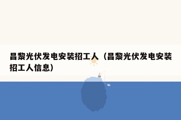 昌黎光伏发电安装招工人（昌黎光伏发电安装招工人信息）